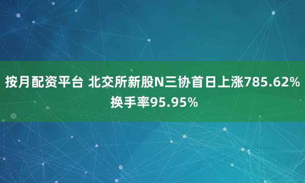 按月配资平台 北交所新股N三协首日上涨785.62% 换手率95.95%