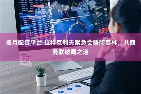 按月配资平台 拉特克利夫紧急会晤阿莫林，共商曼联破局之道