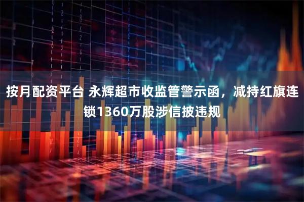 按月配资平台 永辉超市收监管警示函，减持红旗连锁1360万股涉信披违规
