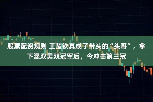 股票配资规则 王楚钦真成了带头的“头哥”，拿下混双男双冠军后，今冲击第三冠