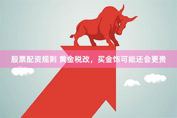 股票配资规则 黄金税改，买金饰可能还会更贵