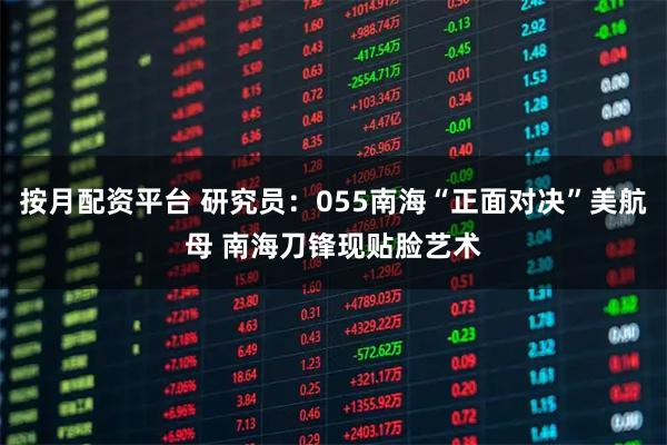 按月配资平台 研究员：055南海“正面对决”美航母 南海刀锋现贴脸艺术