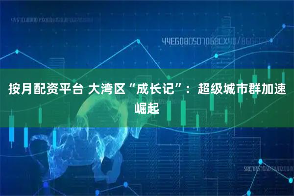 按月配资平台 大湾区“成长记”：超级城市群加速崛起