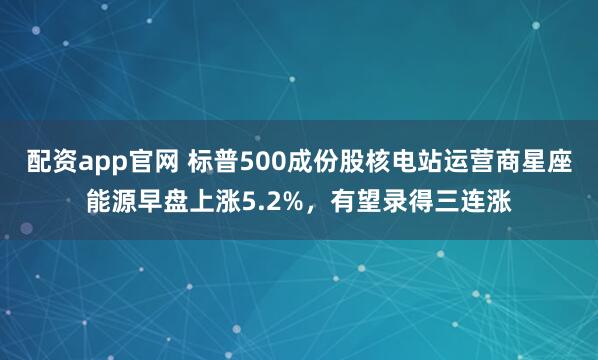 配资app官网 标普500成份股核电站运营商星座能源早盘上涨5.2%，有望录得三连涨