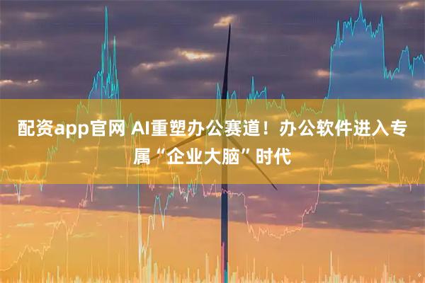 配资app官网 AI重塑办公赛道！办公软件进入专属“企业大脑”时代