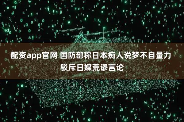 配资app官网 国防部称日本痴人说梦不自量力 驳斥日媒荒谬言论