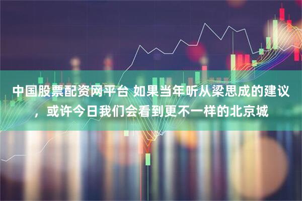中国股票配资网平台 如果当年听从梁思成的建议，或许今日我们会看到更不一样的北京城