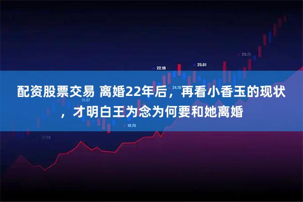 配资股票交易 离婚22年后，再看小香玉的现状，才明白王为念为何要和她离婚