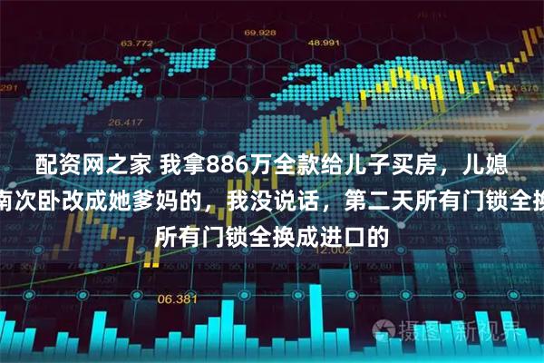 配资网之家 我拿886万全款给儿子买房，儿媳直接把朝南次卧改成她爹妈的，我没说话，第二天所有门锁全换成进口的