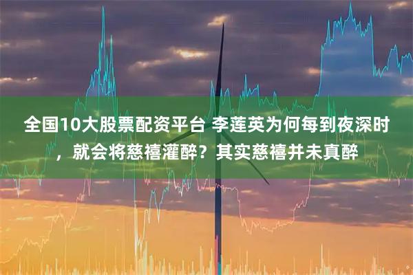全国10大股票配资平台 李莲英为何每到夜深时，就会将慈禧灌醉？其实慈禧并未真醉