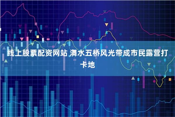 线上股票配资网站 㵲水五桥风光带成市民露营打卡地