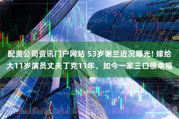 配资公司资讯门户网站 53岁谢兰近况曝光! 嫁给大11岁演员丈夫丁克11年，如今一家三口很幸福