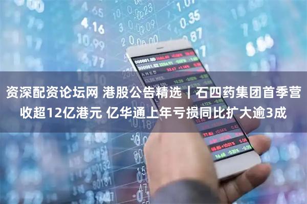 资深配资论坛网 港股公告精选｜石四药集团首季营收超12亿港元 亿华通上年亏损同比扩大逾3成