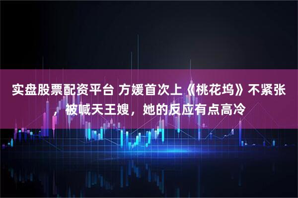 实盘股票配资平台 方媛首次上《桃花坞》不紧张，被喊天王嫂，她的反应有点高冷