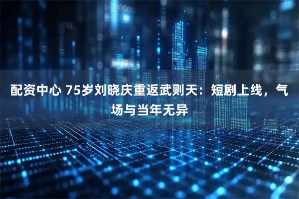 配资中心 75岁刘晓庆重返武则天：短剧上线，气场与当年无异