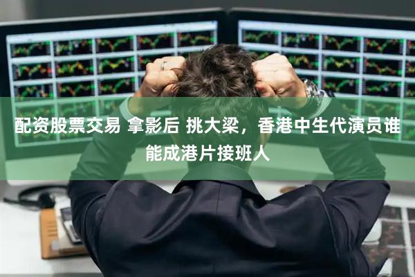 配资股票交易 拿影后 挑大梁，香港中生代演员谁能成港片接班人