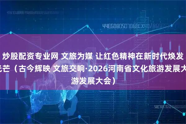 炒股配资专业网 文旅为媒 让红色精神在新时代焕发新光芒（古今辉映 文旅交响·2026河南省文化旅游发展大会）