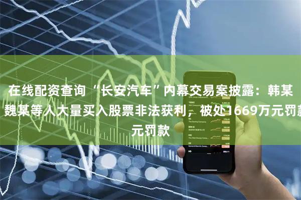 在线配资查询 “长安汽车”内幕交易案披露：韩某、魏某等人大量买入股票非法获利，被处1669万元罚款