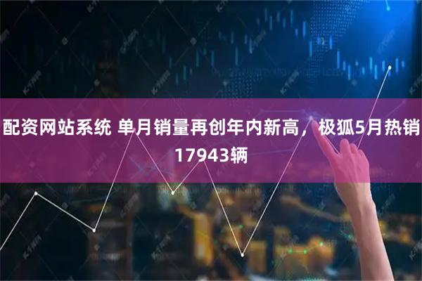 配资网站系统 单月销量再创年内新高，极狐5月热销17943辆