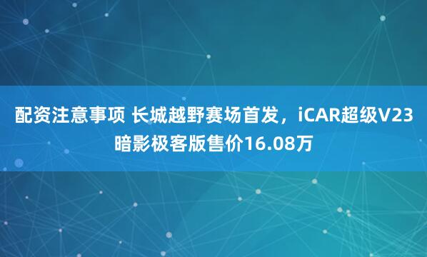 配资注意事项 长城越野赛场首发，iCAR超级V23暗影极客版售价16.08万