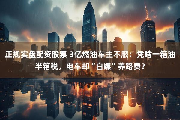 正规实盘配资股票 3亿燃油车主不服：凭啥一箱油半箱税，电车却“白嫖”养路费？