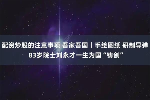 配资炒股的注意事项 吾家吾国丨手绘图纸 研制导弹 83岁院士刘永才一生为国“铸剑”