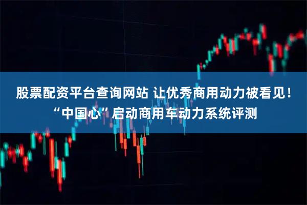 股票配资平台查询网站 让优秀商用动力被看见！“中国心”启动商用车动力系统评测